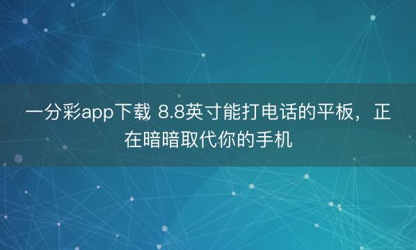 一分彩app下载 8.8英寸能打电话的平板，正在暗暗取代你的手机