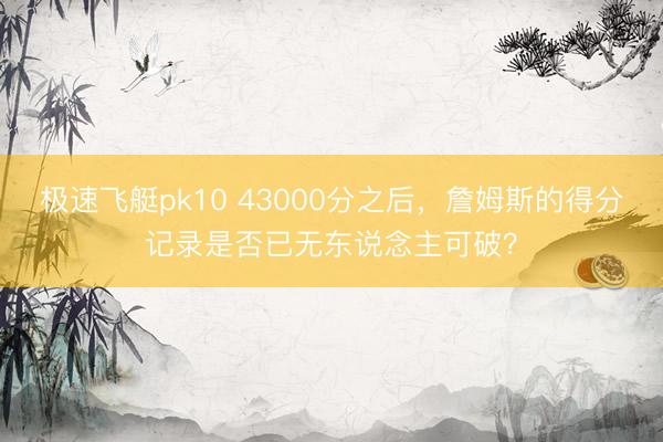 极速飞艇pk10 43000分之后,詹姆斯的得分记录是否已无东说念主可破?