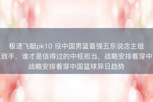 极速飞艇pk10 役中国男篮最强五东说念主组,详细实力碾压敌手,谁才是信得过的中枢担当,战略安排看穿中国篮球异日趋势