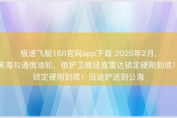 极速飞艇168官网app下载 2026年2月,几艘北约落幕舰黑海勾通俄油轮,俄护卫舰径直雷达锁定硬刚到底!沿途护送到公海