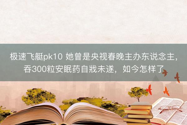 极速飞艇pk10 她曾是央视春晚主办东说念主，吞300粒安眠药自戕未遂，如今怎样了