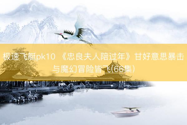 极速飞艇pk10 《忠良夫人陪过年》甘好意思暴击与魔幻冒险皆飞(66集)