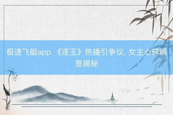 极速飞艇app 《逐玉》热播引争议， 女主心碎瞬息揭秘
